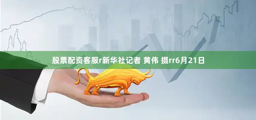 股票配资客服r新华社记者 黄伟 摄rr6月21日