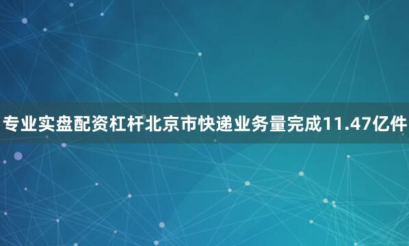 专业实盘配资杠杆北京市快递业务量完成11.47亿件