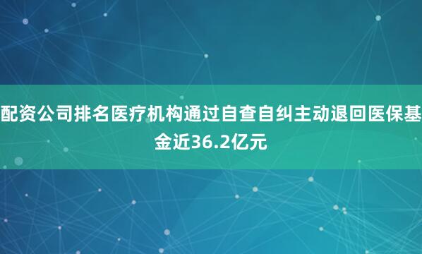 配资公司排名医疗机构通过自查自纠主动退回医保基金近36.2亿元