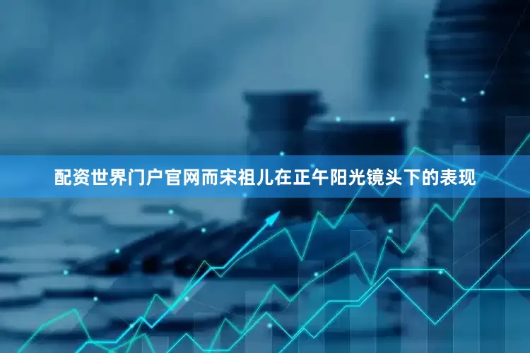 配资世界门户官网而宋祖儿在正午阳光镜头下的表现