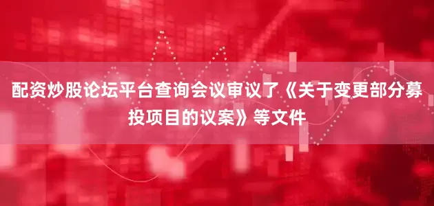 配资炒股论坛平台查询会议审议了《关于变更部分募投项目的议案》等文件