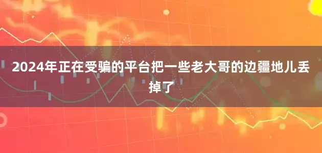 2024年正在受骗的平台把一些老大哥的边疆地儿丢掉了