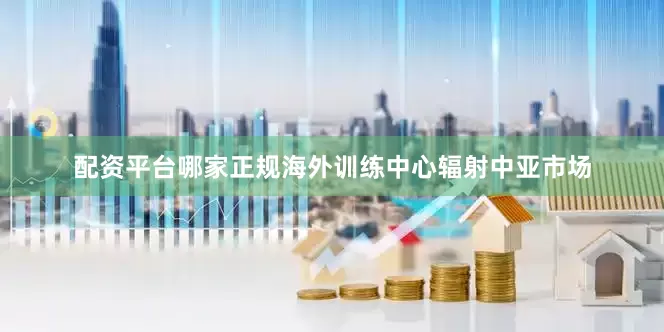 配资平台哪家正规海外训练中心辐射中亚市场