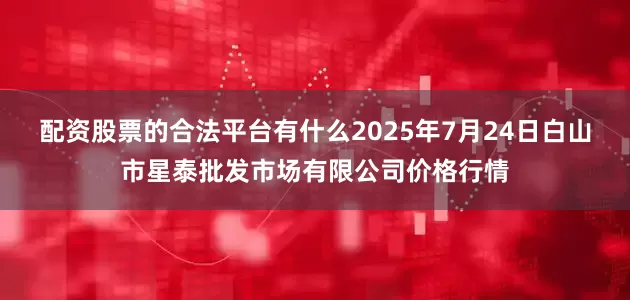 配资股票的合法平台有什么2025年7月24日白山市星泰批发市场有限公司价格行情