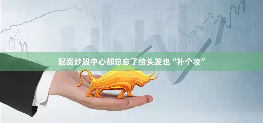 配资炒股中心却总忘了给头发也“补个妆”