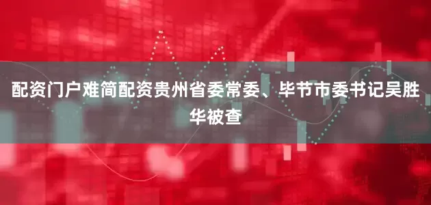 配资门户难简配资贵州省委常委、毕节市委书记吴胜华被查