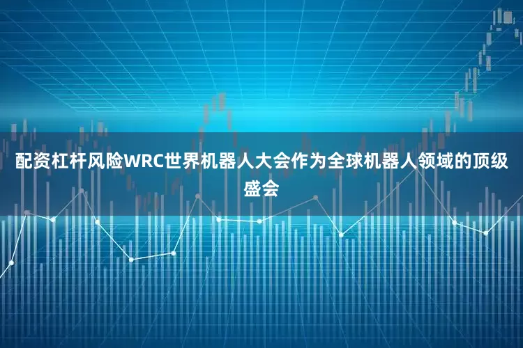 配资杠杆风险WRC世界机器人大会作为全球机器人领域的顶级盛会