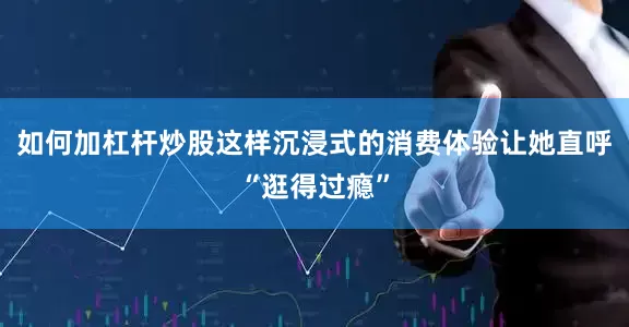 如何加杠杆炒股这样沉浸式的消费体验让她直呼“逛得过瘾”