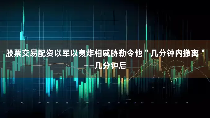 股票交易配资以军以轰炸相威胁勒令他＂几分钟内撤离＂——几分钟后