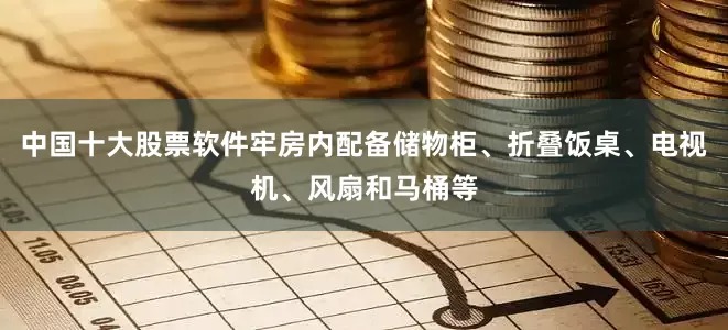 中国十大股票软件牢房内配备储物柜、折叠饭桌、电视机、风扇和马桶等