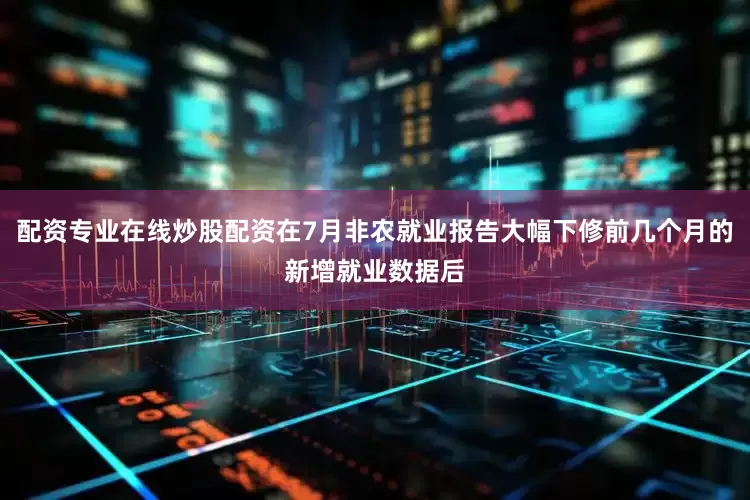 配资专业在线炒股配资在7月非农就业报告大幅下修前几个月的新增就业数据后