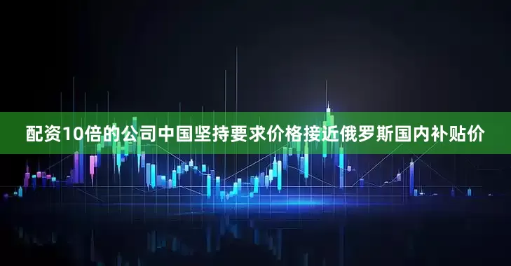 配资10倍的公司中国坚持要求价格接近俄罗斯国内补贴价