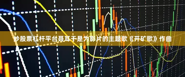 炒股票杠杆平台聂耳于是为影片的主题歌《开矿歌》作曲
