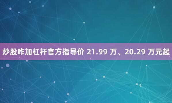 炒股咋加杠杆官方指导价 21.99 万、20.29 万元起