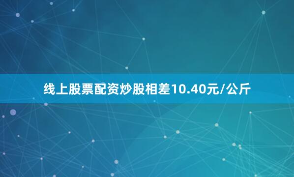 线上股票配资炒股相差10.40元/公斤