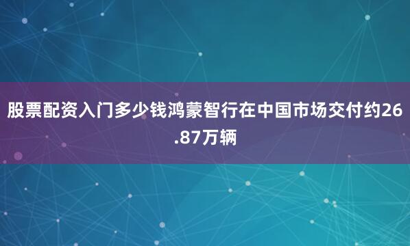 股票配资入门多少钱鸿蒙智行在中国市场交付约26.87万辆