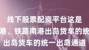 线下股票配资平台这是海口新海港、铁路南港出岛货车的统一出岛通道