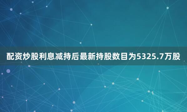 配资炒股利息减持后最新持股数目为5325.7万股