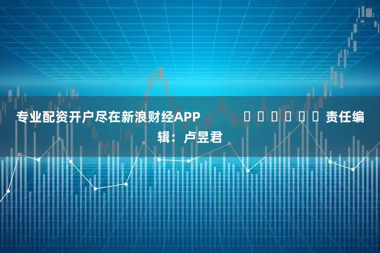 专业配资开户尽在新浪财经APP            						责任编辑：卢昱君