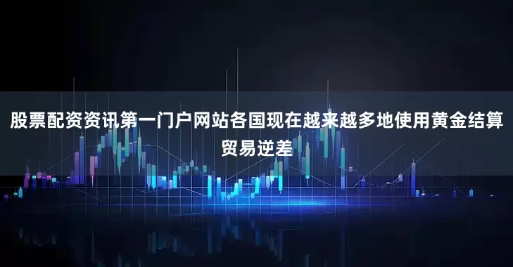 股票配资资讯第一门户网站各国现在越来越多地使用黄金结算贸易逆差