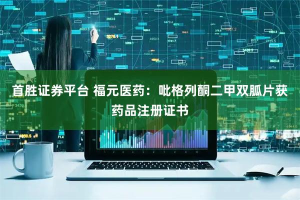 首胜证券平台 福元医药：吡格列酮二甲双胍片获药品注册证书