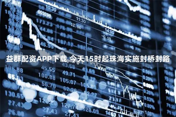 益群配资APP下载 今天15时起珠海实施封桥封路