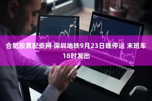 合肥股票配资网 深圳地铁9月23日晚停运 末班车18时发出