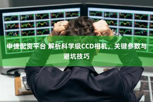 申捷配资平台 解析科学级CCD相机，关键参数与避坑技巧