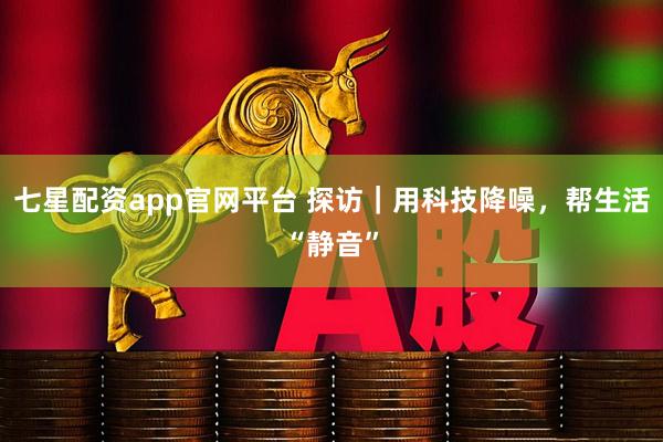 七星配资app官网平台 探访｜用科技降噪，帮生活“静音”