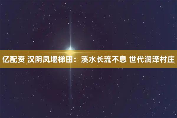 亿配资 汉阴凤堰梯田：溪水长流不息 世代润泽村庄