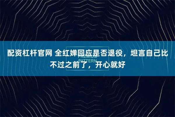 配资杠杆官网 全红婵回应是否退役，坦言自己比不过之前了，开心就好
