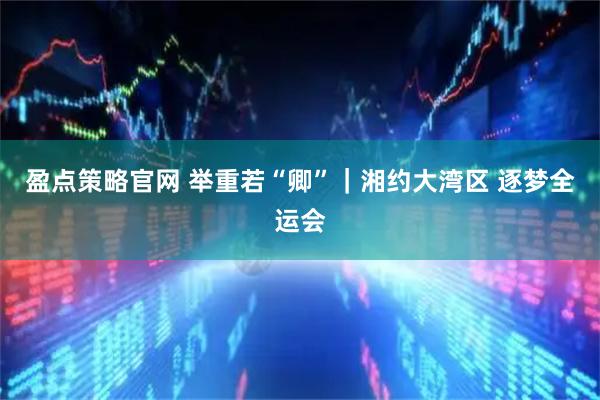 盈点策略官网 举重若“卿”｜湘约大湾区 逐梦全运会