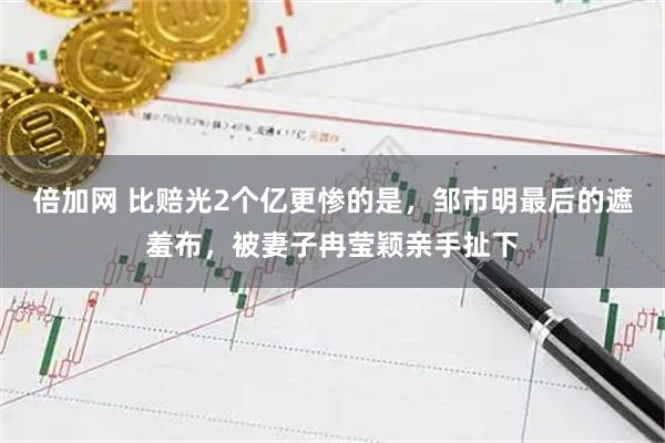 倍加网 比赔光2个亿更惨的是，邹市明最后的遮羞布，被妻子冉莹颖亲手扯下