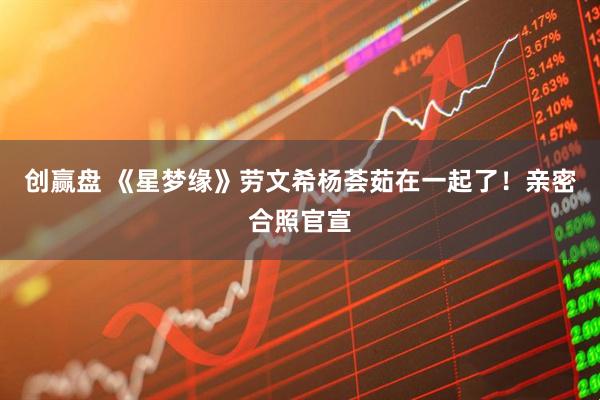 创赢盘 《星梦缘》劳文希杨荟茹在一起了！亲密合照官宣