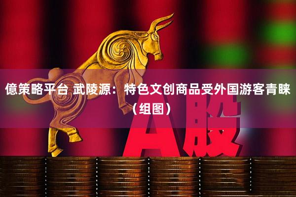 億策略平台 武陵源：特色文创商品受外国游客青睐（组图）