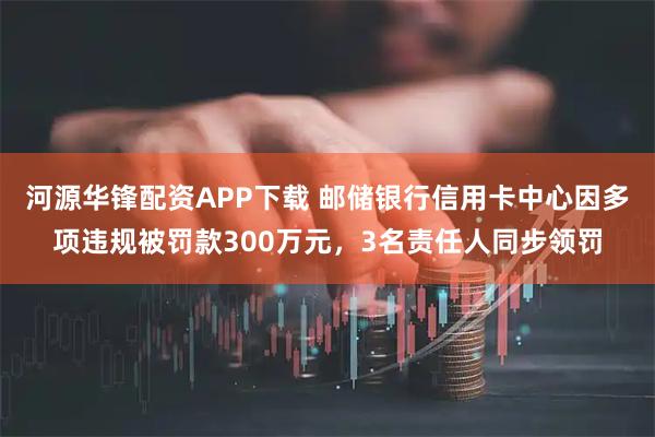 河源华锋配资APP下载 邮储银行信用卡中心因多项违规被罚款300万元，3名责任人同步领罚