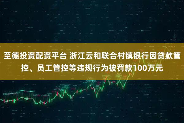 至德投资配资平台 浙江云和联合村镇银行因贷款管控、员工管控等违规行为被罚款100万元
