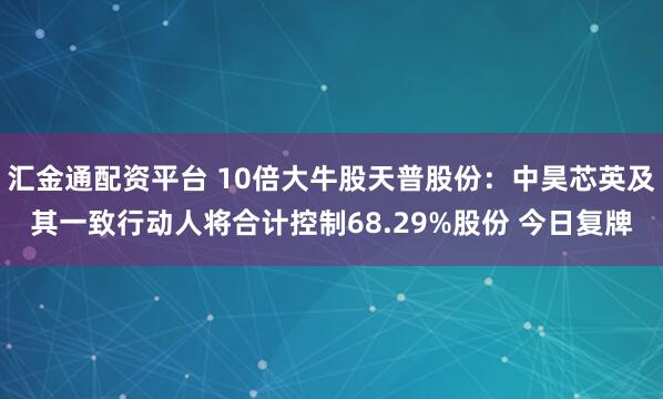 汇金通配资平台 10倍大牛股天普股份：中昊芯英及其一致行动人将合计控制68.29%股份 今日复牌