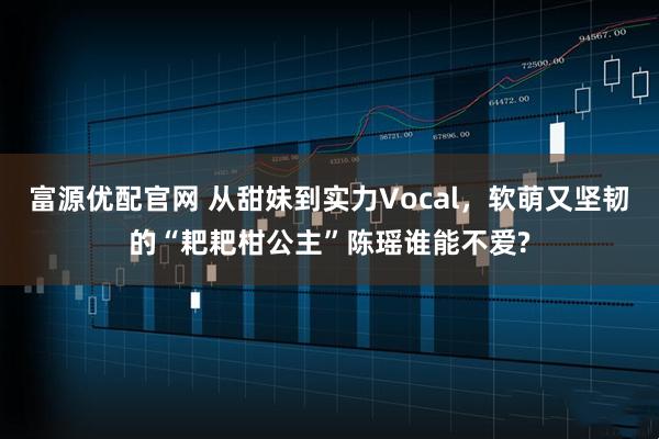 富源优配官网 从甜妹到实力Vocal，软萌又坚韧的“耙耙柑公主”陈瑶谁能不爱?