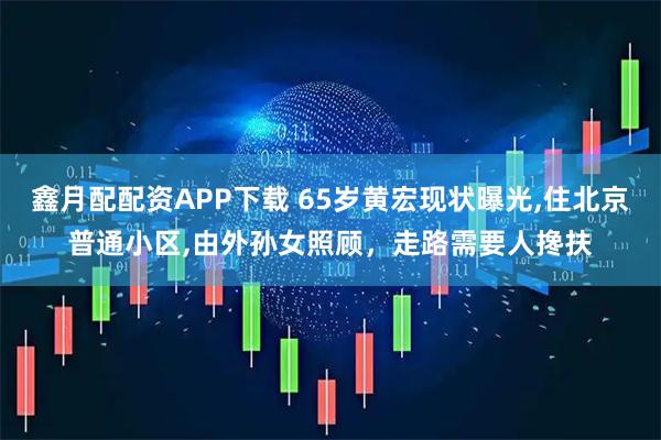 鑫月配配资APP下载 65岁黄宏现状曝光,住北京普通小区,由外孙女照顾，走路需要人搀扶