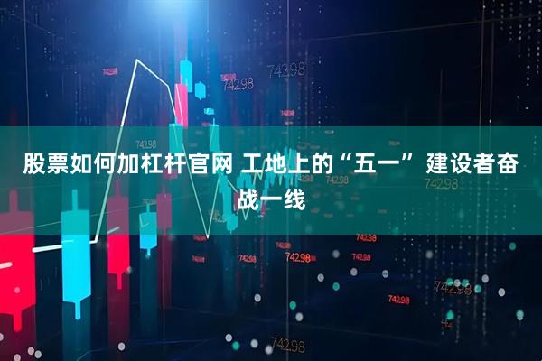 股票如何加杠杆官网 工地上的“五一” 建设者奋战一线